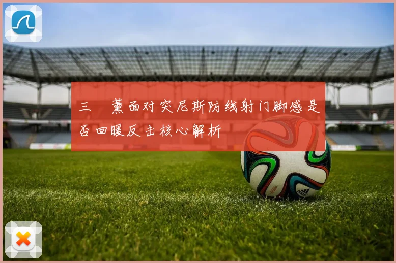 三笘薰面对突尼斯防线射门脚感是否回暖反击核心解析