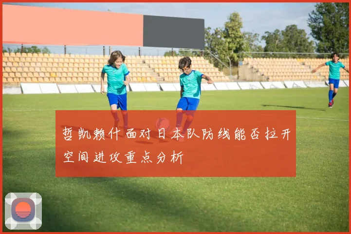 哲凯赖什面对日本队防线能否拉开空间进攻重点分析