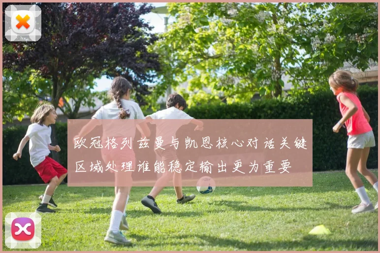 欧冠格列兹曼与凯恩核心对话关键区域处理谁能稳定输出更为重要