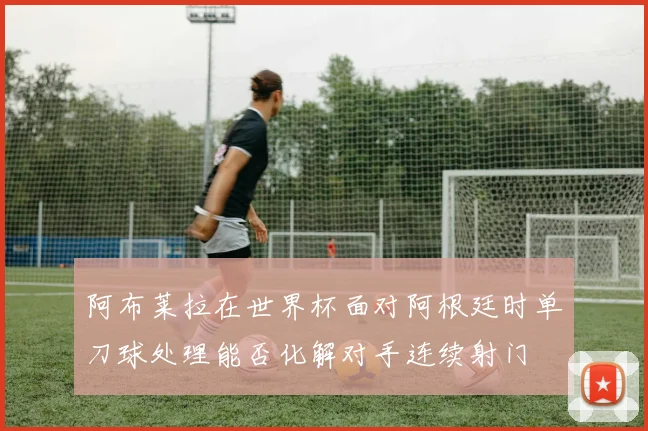 阿布莱拉在世界杯面对阿根廷时单刀球处理能否化解对手连续射门