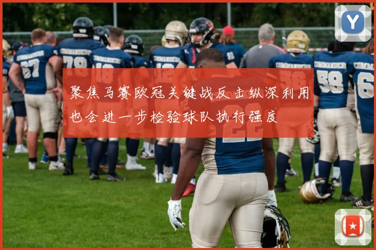 聚焦马赛欧冠关键战反击纵深利用也会进一步检验球队执行强度