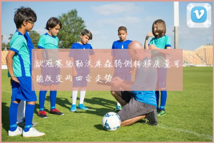 欧冠赛场勒沃库森弱侧转移质量可能改变两回合走势