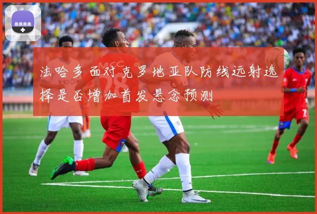 法哈多面对克罗地亚队防线远射选择是否增加首发悬念预测
