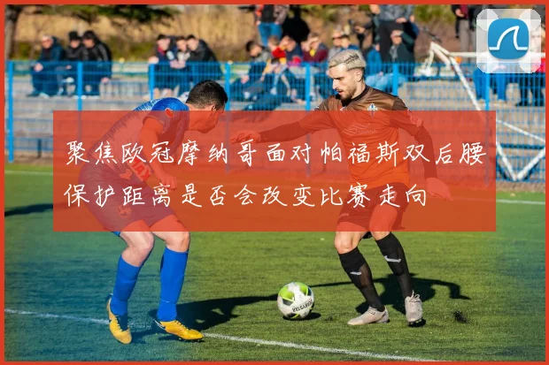 聚焦欧冠摩纳哥面对帕福斯双后腰保护距离是否会改变比赛走向