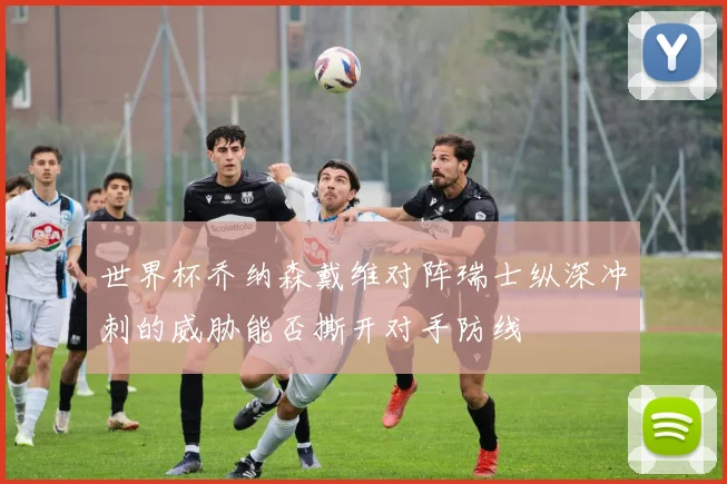世界杯乔纳森戴维对阵瑞士纵深冲刺的威胁能否撕开对手防线