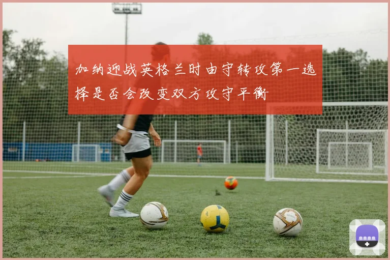 加纳迎战英格兰时由守转攻第一选择是否会改变双方攻守平衡