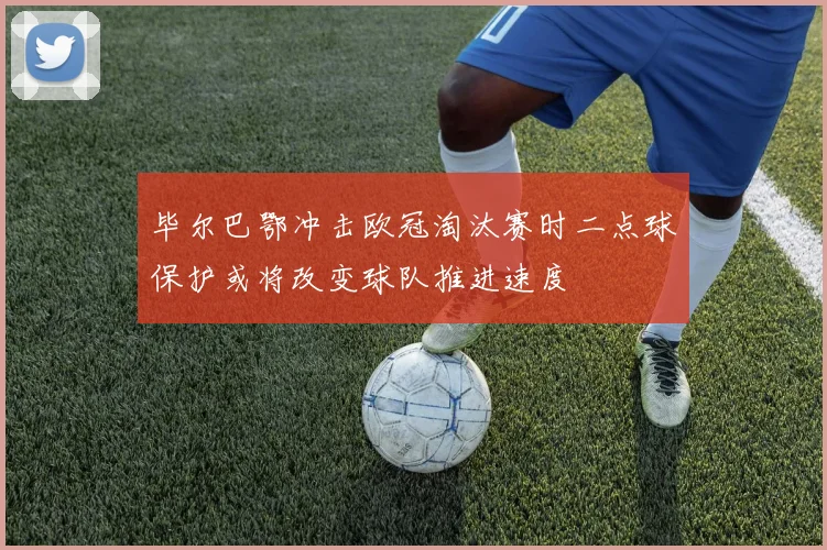 毕尔巴鄂冲击欧冠淘汰赛时二点球保护或将改变球队推进速度