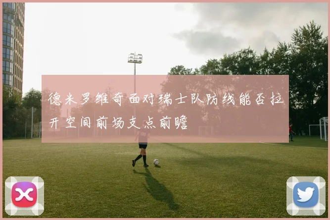 德米罗维奇面对瑞士队防线能否拉开空间前场支点前瞻