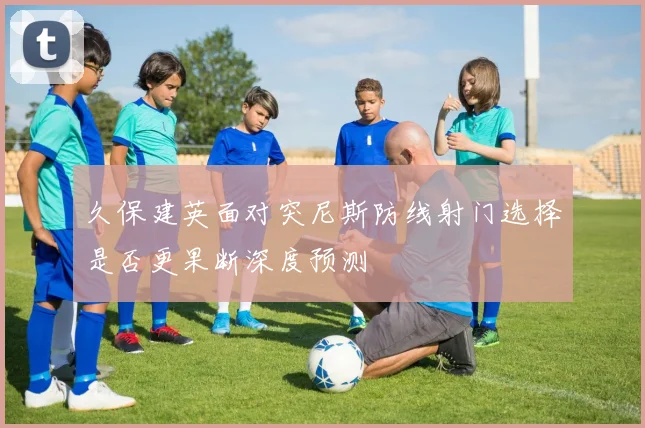 久保建英面对突尼斯防线射门选择是否更果断深度预测