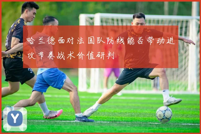 哈兰德面对法国队防线能否带动进攻节奏战术价值研判