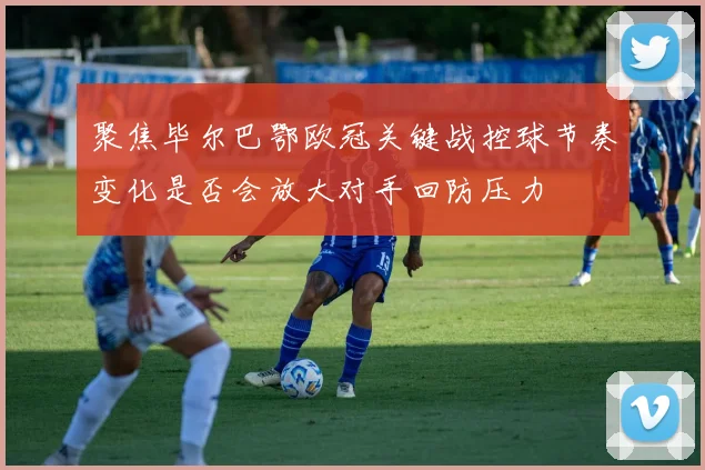 聚焦毕尔巴鄂欧冠关键战控球节奏变化是否会放大对手回防压力