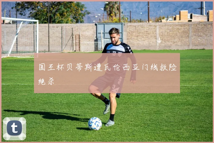 国王杯贝蒂斯遭瓦伦西亚门线救险绝杀