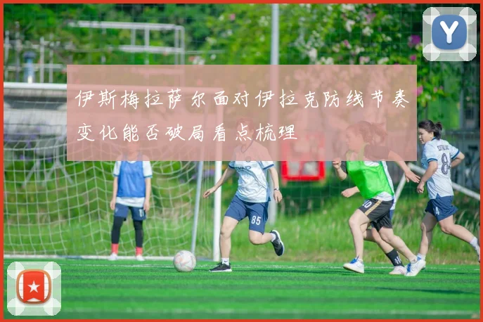 伊斯梅拉萨尔面对伊拉克防线节奏变化能否破局看点梳理