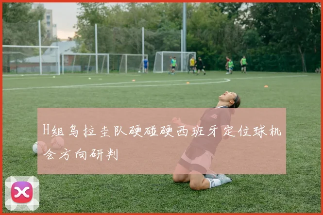 H组乌拉圭队硬碰硬西班牙定位球机会方向研判