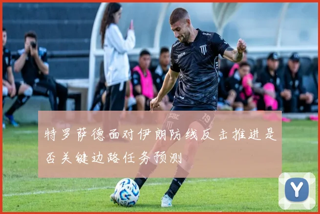 特罗萨德面对伊朗防线反击推进是否关键边路任务预测