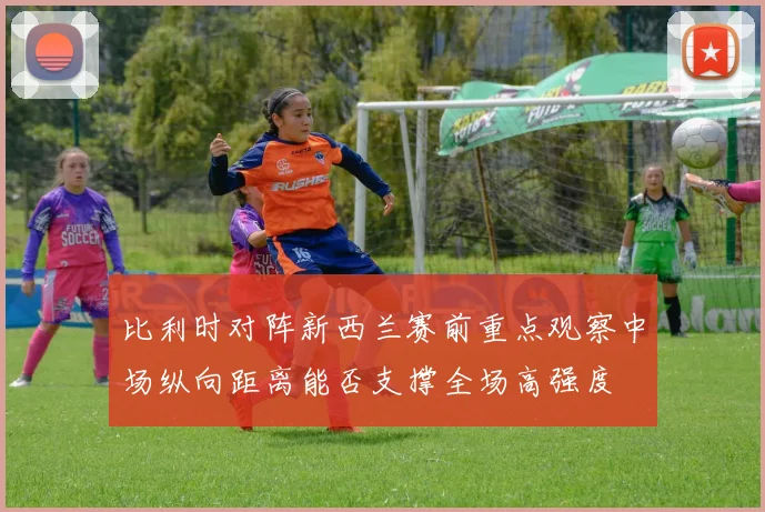 比利时对阵新西兰赛前重点观察中场纵向距离能否支撑全场高强度