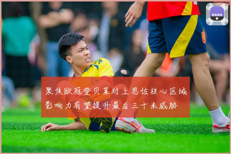 聚焦欧冠登贝莱对上恩佐核心区域影响力有望提升最后三十米威胁