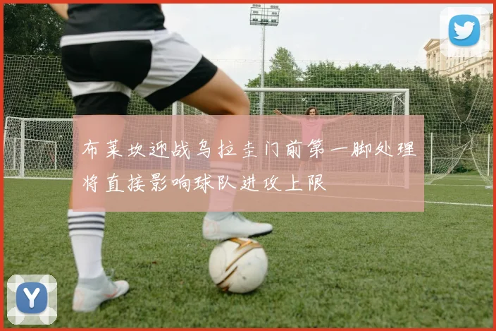 布莱坎迎战乌拉圭门前第一脚处理将直接影响球队进攻上限