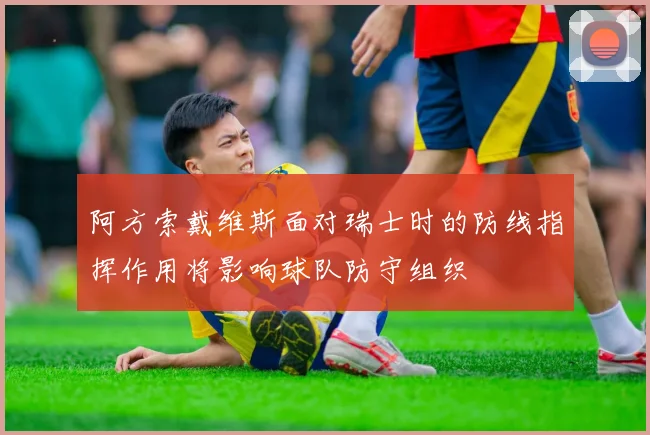 阿方索戴维斯面对瑞士时的防线指挥作用将影响球队防守组织