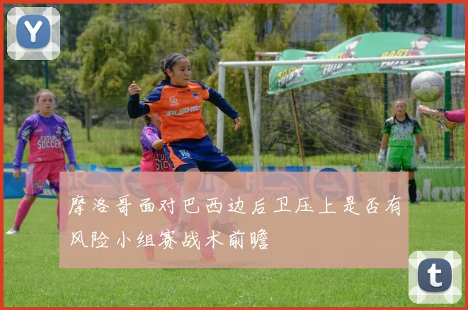 摩洛哥面对巴西边后卫压上是否有风险小组赛战术前瞻