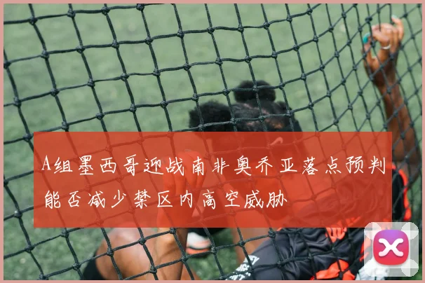 A组墨西哥迎战南非奥乔亚落点预判能否减少禁区内高空威胁