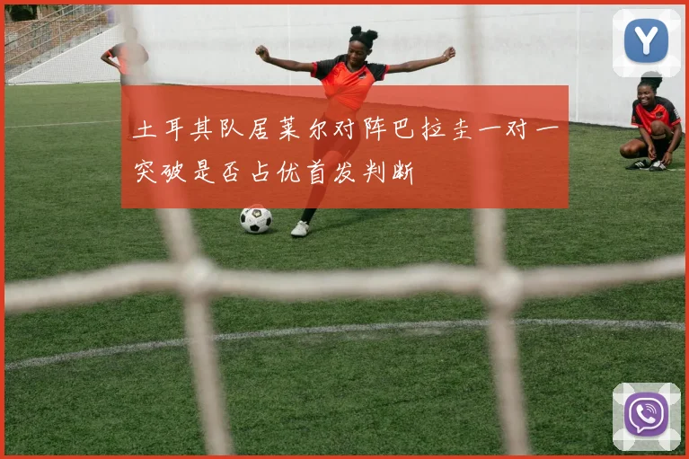 土耳其队居莱尔对阵巴拉圭一对一突破是否占优首发判断