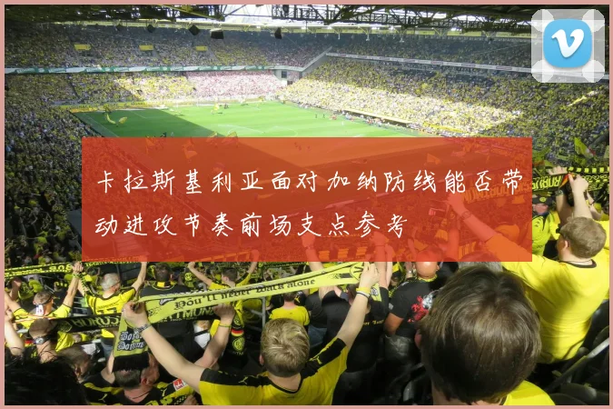 卡拉斯基利亚面对加纳防线能否带动进攻节奏前场支点参考