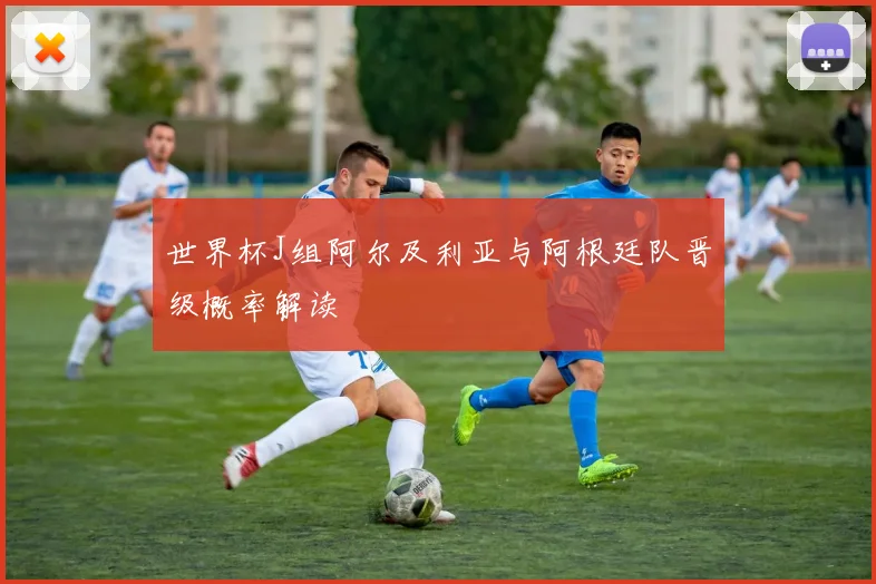 世界杯J组阿尔及利亚与阿根廷队晋级概率解读