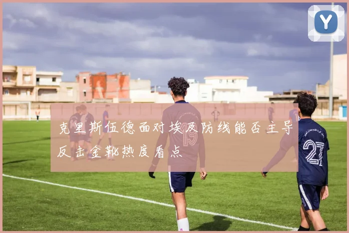 克里斯伍德面对埃及防线能否主导反击金靴热度看点