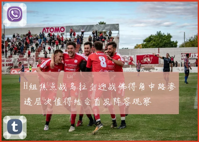 H组焦点战乌拉圭迎战佛得角中路渗透层次值得结合首发阵容观察