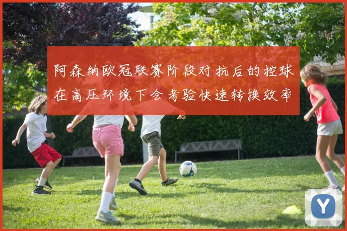 阿森纳欧冠联赛阶段对抗后的控球在高压环境下会考验快速转换效率