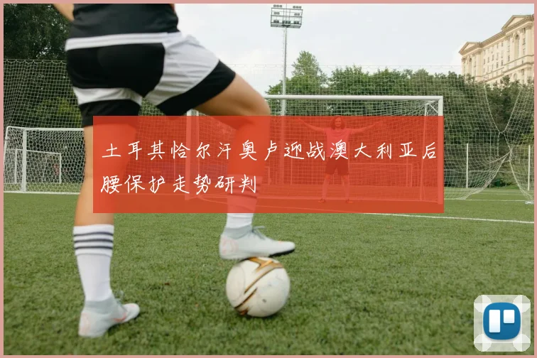 土耳其恰尔汗奥卢迎战澳大利亚后腰保护走势研判