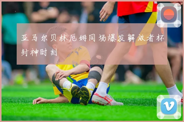 亚马尔贝林厄姆同场爆发解放者杯封神时刻