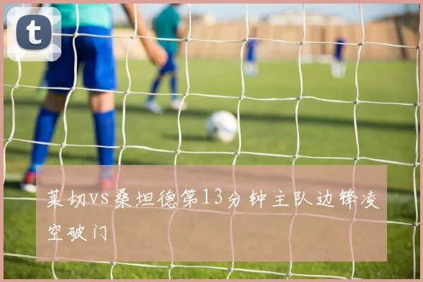 莱切vs桑坦德第13分钟主队边锋凌空破门