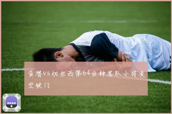 黄潜vs切尔西第64分钟客队小将凌空破门