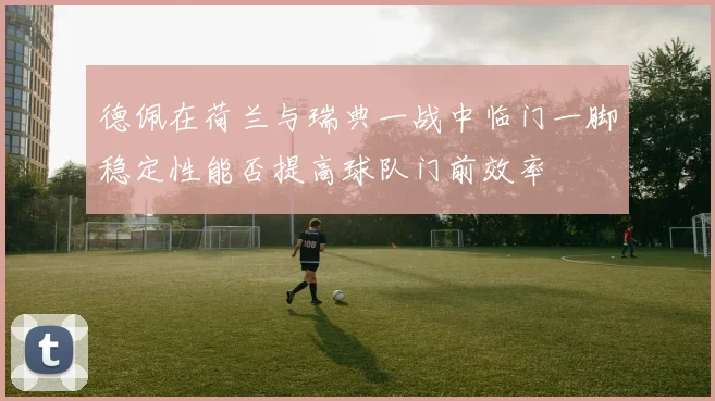 德佩在荷兰与瑞典一战中临门一脚稳定性能否提高球队门前效率