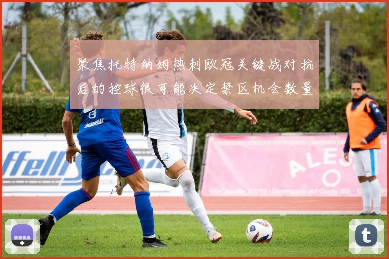 聚焦托特纳姆热刺欧冠关键战对抗后的控球很可能决定禁区机会数量