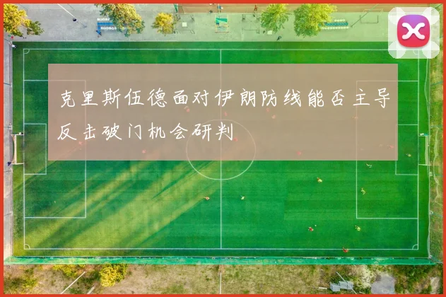 克里斯伍德面对伊朗防线能否主导反击破门机会研判