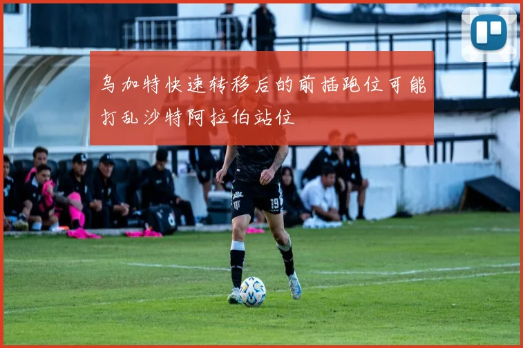 乌加特快速转移后的前插跑位可能打乱沙特阿拉伯站位