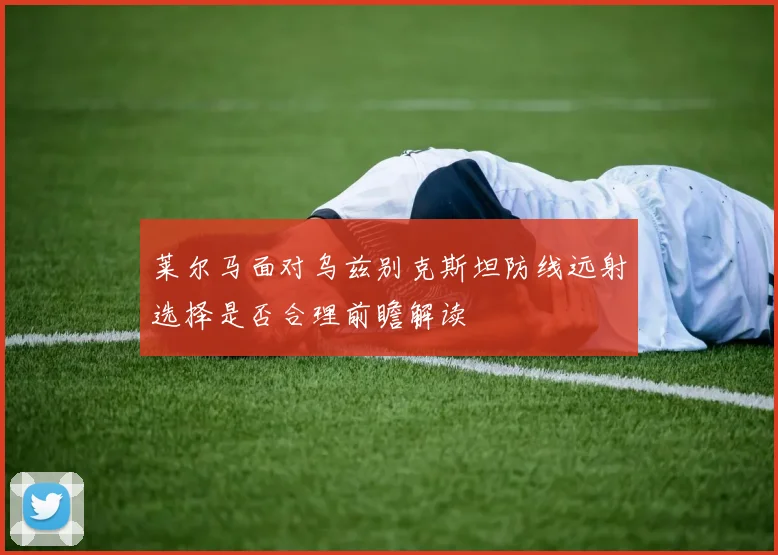 莱尔马面对乌兹别克斯坦防线远射选择是否合理前瞻解读