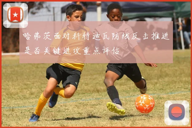 哈弗茨面对科特迪瓦防线反击推进是否关键进攻重点评估