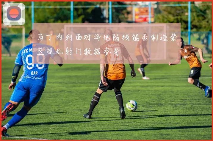 马丁内利面对海地防线能否制造禁区混乱射门数据参考