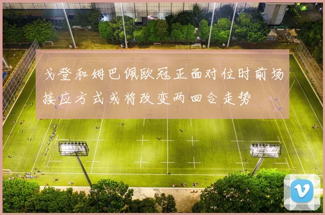 戈登和姆巴佩欧冠正面对位时前场接应方式或将改变两回合走势