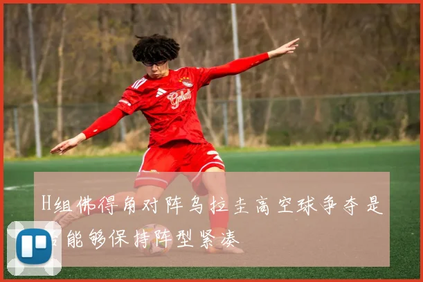 H组佛得角对阵乌拉圭高空球争夺是否能够保持阵型紧凑