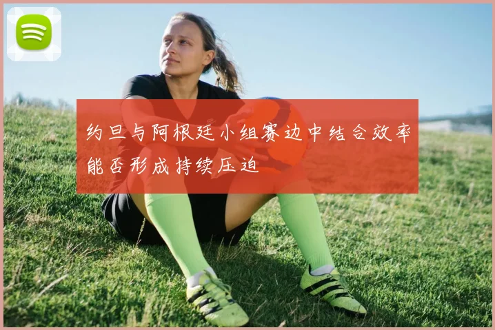 约旦与阿根廷小组赛边中结合效率能否形成持续压迫