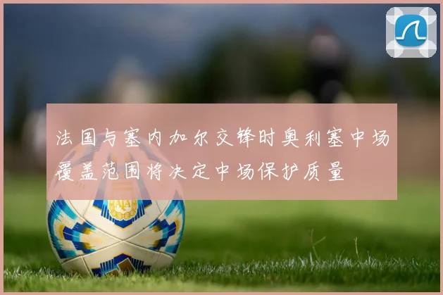 法国与塞内加尔交锋时奥利塞中场覆盖范围将决定中场保护质量