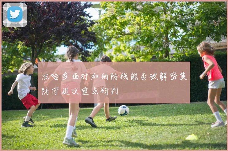 法哈多面对加纳防线能否破解密集防守进攻重点研判