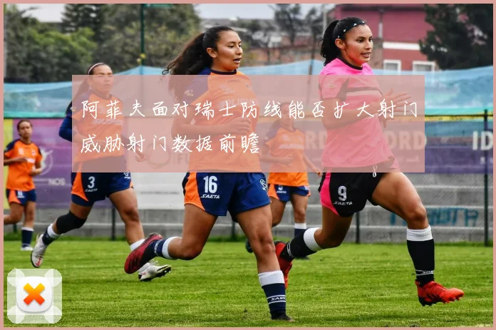阿菲夫面对瑞士防线能否扩大射门威胁射门数据前瞻